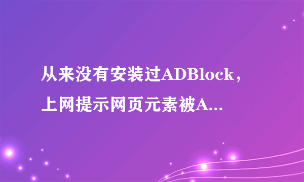 从来没有安装过ADBlock，上网提示网页元素被ADBlock破坏，无法显示内容 重做系统没用 删缓存没用 求大神