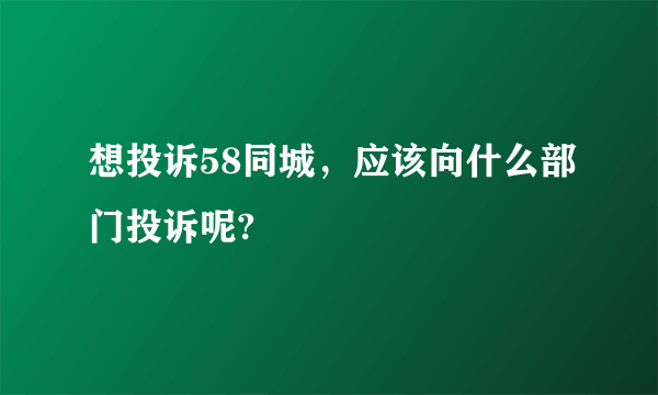 想投诉58同城，应该向什么部门投诉呢?