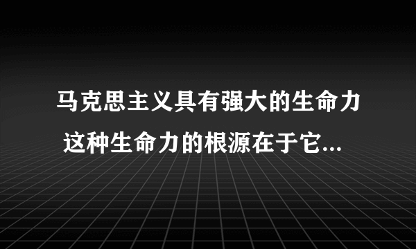 马克思主义具有强大的生命力 这种生命力的根源在于它的丰富内容体现了什么