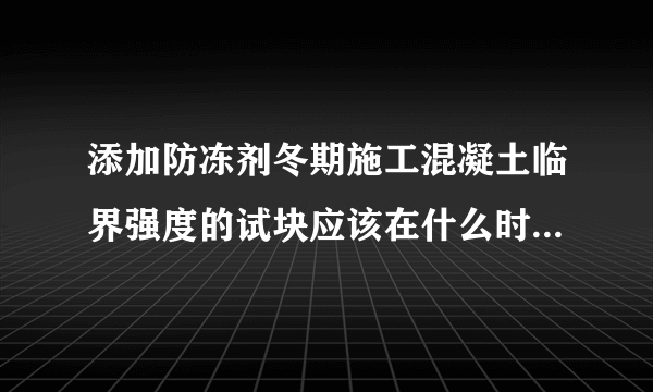 添加防冻剂冬期施工混凝土临界强度的试块应该在什么时间送检，是在混凝土内部到0度时吗