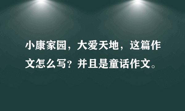 小康家园，大爱天地，这篇作文怎么写？并且是童话作文。