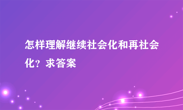 怎样理解继续社会化和再社会化？求答案