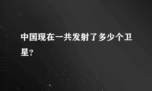 中国现在一共发射了多少个卫星？