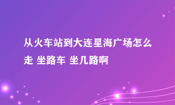 从火车站到大连星海广场怎么走 坐路车 坐几路啊