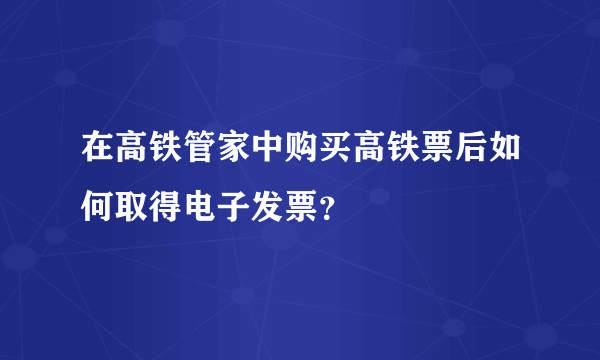 在高铁管家中购买高铁票后如何取得电子发票？