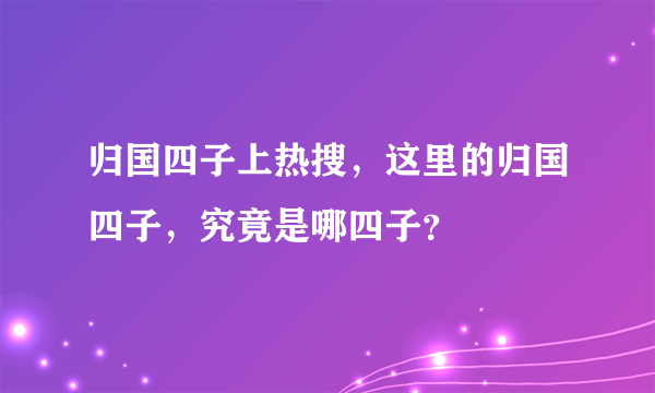 归国四子上热搜，这里的归国四子，究竟是哪四子？