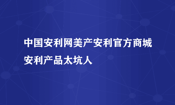 中国安利网美产安利官方商城安利产品太坑人