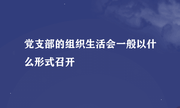 党支部的组织生活会一般以什么形式召开