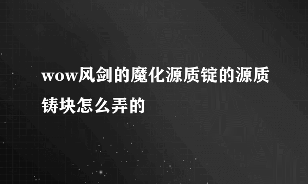 wow风剑的魔化源质锭的源质铸块怎么弄的