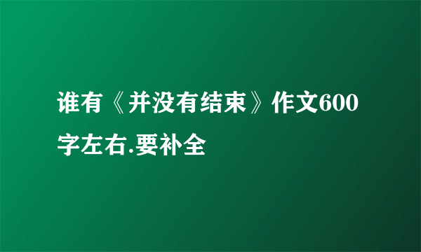 谁有《并没有结束》作文600字左右.要补全