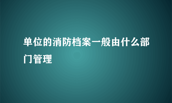 单位的消防档案一般由什么部门管理