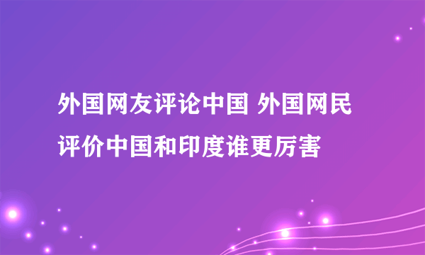 外国网友评论中国 外国网民评价中国和印度谁更厉害