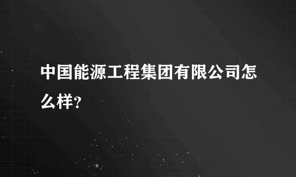 中国能源工程集团有限公司怎么样？