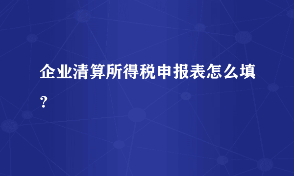 企业清算所得税申报表怎么填？