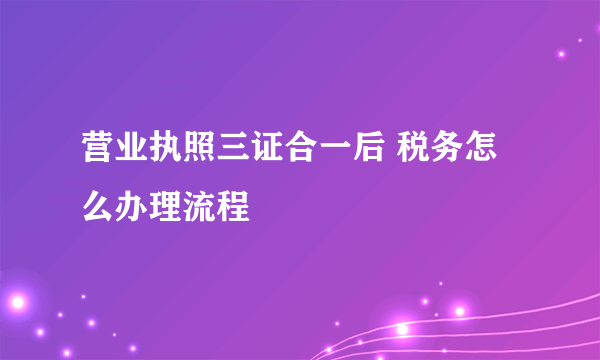 营业执照三证合一后 税务怎么办理流程