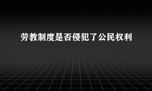 劳教制度是否侵犯了公民权利