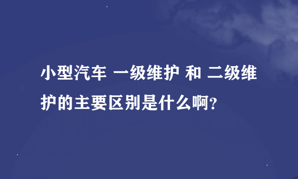 小型汽车 一级维护 和 二级维护的主要区别是什么啊？