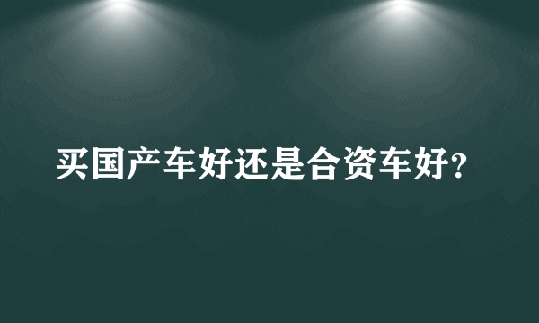 买国产车好还是合资车好？