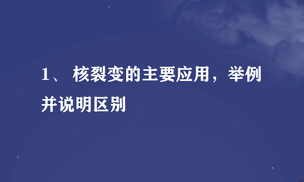 1、 核裂变的主要应用，举例并说明区别