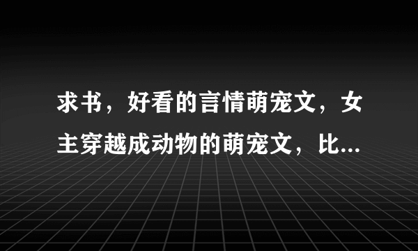 求书，好看的言情萌宠文，女主穿越成动物的萌宠文，比如貂狐狸之类的求介绍