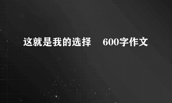 这就是我的选择    600字作文