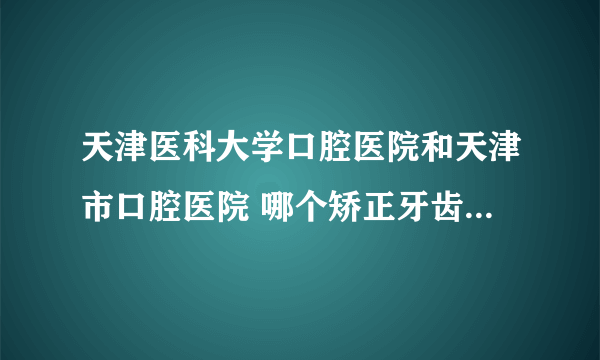 天津医科大学口腔医院和天津市口腔医院 哪个矫正牙齿更好？在线等。