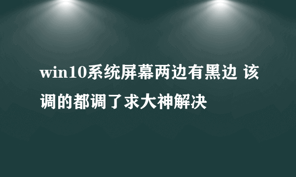 win10系统屏幕两边有黑边 该调的都调了求大神解决