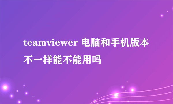 teamviewer 电脑和手机版本不一样能不能用吗