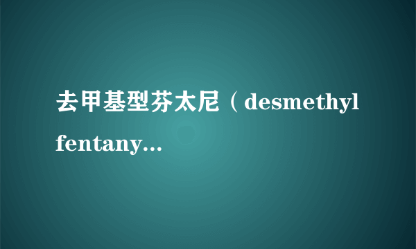 去甲基型芬太尼（desmethyl fentanyl）是什么?