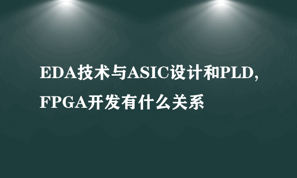 EDA技术与ASIC设计和PLD,FPGA开发有什么关系