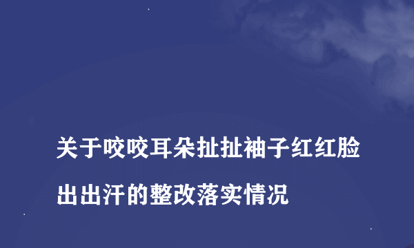 
关于咬咬耳朵扯扯袖子红红脸出出汗的整改落实情况

