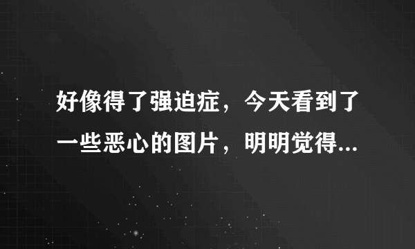 好像得了强迫症，今天看到了一些恶心的图片，明明觉得恶心，但还想看一遍