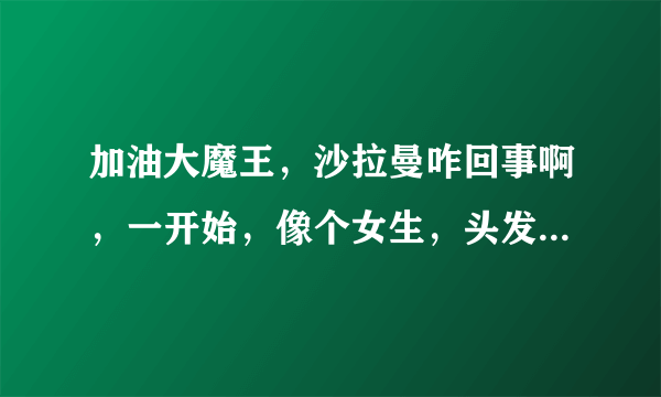 加油大魔王，沙拉曼咋回事啊，一开始，像个女生，头发那么长，他是男是女啊？还听说他剪发了，那是第几话