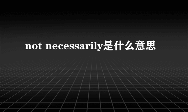 not necessarily是什么意思