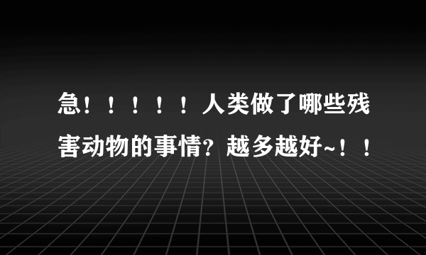 急！！！！！人类做了哪些残害动物的事情？越多越好~！！