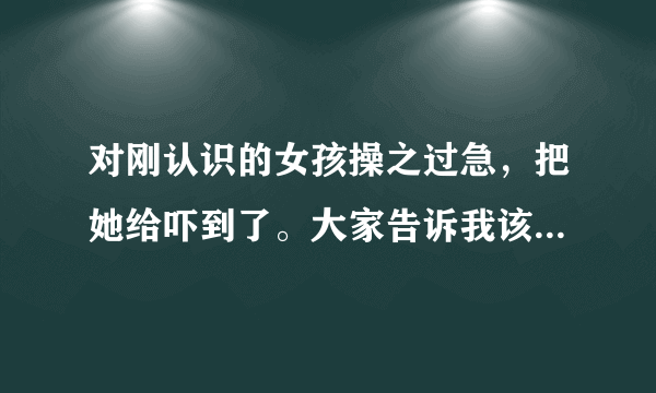 对刚认识的女孩操之过急，把她给吓到了。大家告诉我该怎么处理这个问题好呢？？