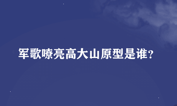 军歌嘹亮高大山原型是谁？