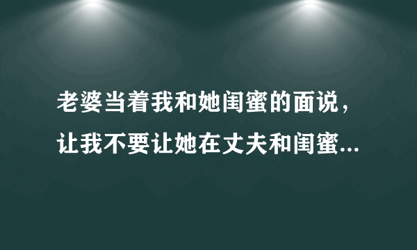 老婆当着我和她闺蜜的面说，让我不要让她在丈夫和闺蜜之间做选择，并且说如果真要选择其一的话，她会选择