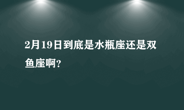 2月19日到底是水瓶座还是双鱼座啊？