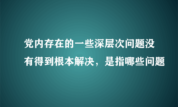 党内存在的一些深层次问题没有得到根本解决，是指哪些问题