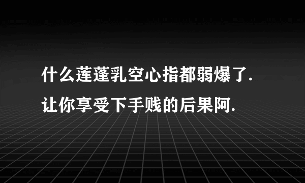 什么莲蓬乳空心指都弱爆了.让你享受下手贱的后果阿.