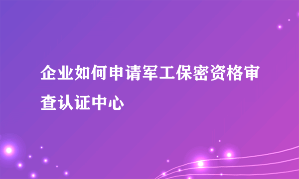 企业如何申请军工保密资格审查认证中心