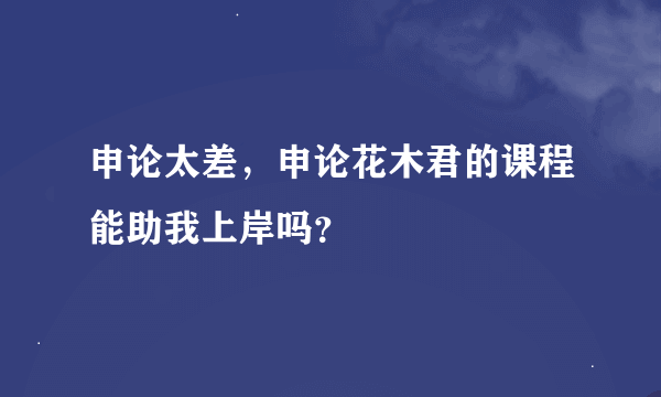 申论太差，申论花木君的课程能助我上岸吗？