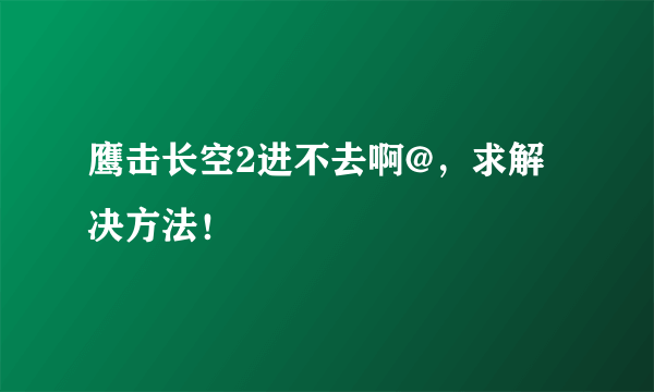 鹰击长空2进不去啊@，求解决方法！