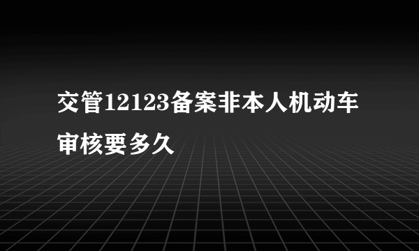 交管12123备案非本人机动车审核要多久