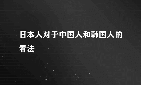 日本人对于中国人和韩国人的看法