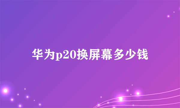 华为p20换屏幕多少钱