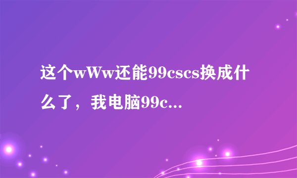 这个wWw还能99cscs换成什么了，我电脑99cscs进不去COM了？？？