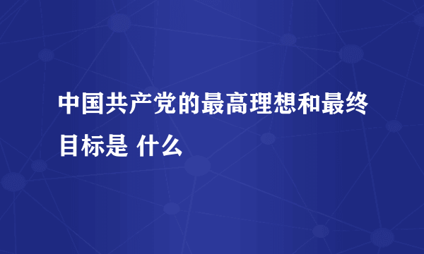 中国共产党的最高理想和最终目标是 什么