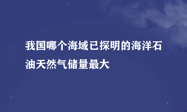 我国哪个海域已探明的海洋石油天然气储量最大